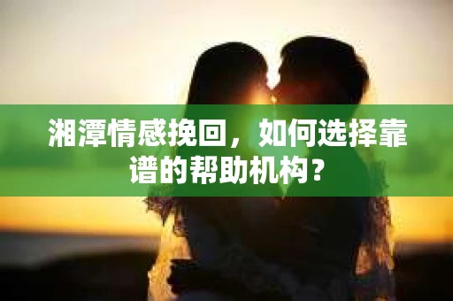 湘潭情感挽回，如何选择靠谱的帮助机构？