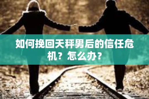 如何挽回天秤男后的信任危机?怎么办? 如何挽回天秤男后的信任危机?怎么办?