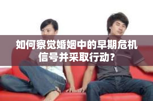 如何察觉婚姻中的早期危机信号并采取行动？
