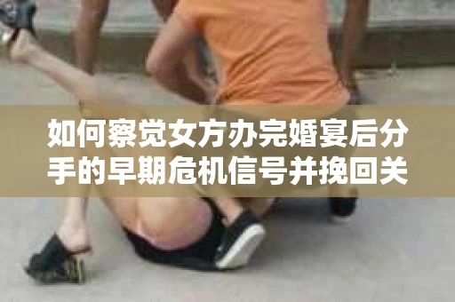 如何察觉女方办完婚宴后分手的早期危机信号并挽回关系？