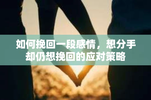 如何挽回一段感情，想分手却仍想挽回的应对策略