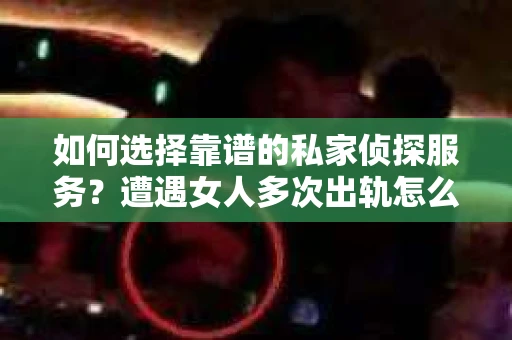 如何选择靠谱的私家侦探服务？遭遇女人多次出轨怎么办？