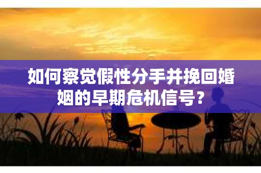 如何察觉假性分手并挽回婚姻的早期危机信号？