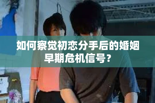 如何察觉初恋分手后的婚姻早期危机信号？