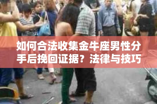 如何合法收集金牛座男性分手后挽回证据？法律与技巧的双重指导