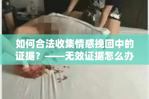 如何合法收集情感挽回中的证据？——无效证据怎么办？
