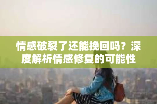 情感破裂了还能挽回吗？深度解析情感修复的可能性