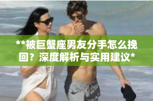 **被巨蟹座男友分手怎么挽回？深度解析与实用建议**