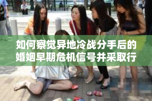 如何察觉异地冷战分手后的婚姻早期危机信号并采取行动？