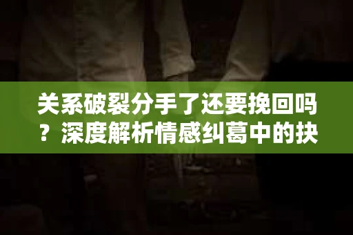 关系破裂分手了还要挽回吗？深度解析情感纠葛中的抉择