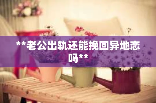 **老公出轨还能挽回异地恋吗** **老公出轨还能挽回异地恋吗**