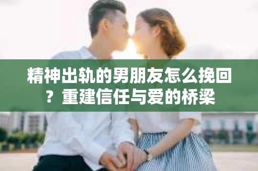 精神出轨的男朋友怎么挽回？重建信任与爱的桥梁