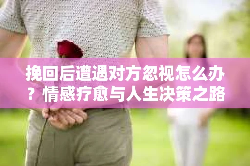 挽回后遭遇对方忽视怎么办？情感疗愈与人生决策之路