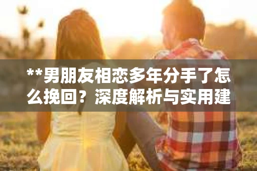 **男朋友相恋多年分手了怎么挽回？深度解析与实用建议**