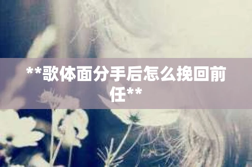 **歌体面分手后怎么挽回前任**