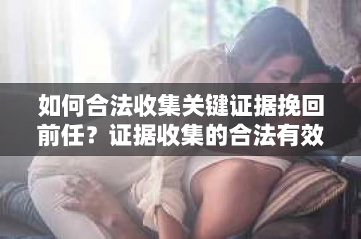 如何合法收集关键证据挽回前任？证据收集的合法有效方案