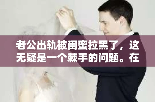 老公出轨被闺蜜拉黑了，这无疑是一个棘手的问题。在这个问题上，我想要和大家分享一下我的看法和经历，希望能给大家带来一些启示。