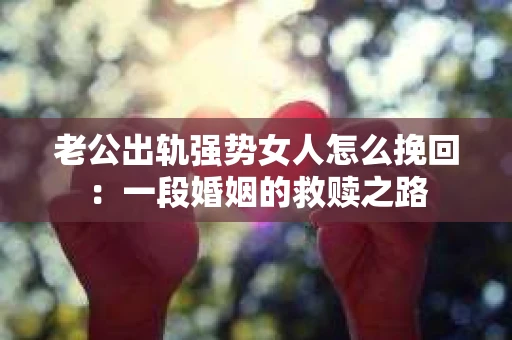 老公出轨强势女人怎么挽回：一段婚姻的救赎之路