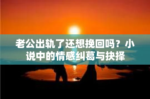 老公出轨了还想挽回吗？小说中的情感纠葛与抉择