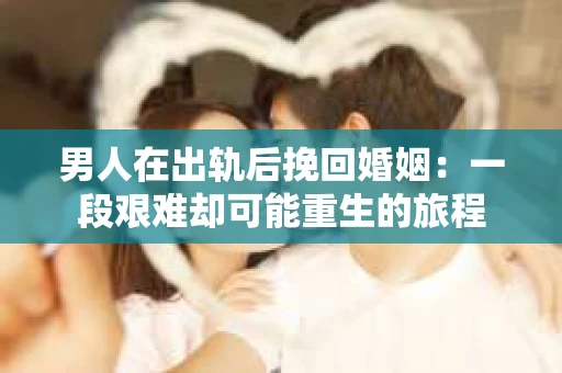 男人在出轨后挽回婚姻：一段艰难却可能重生的旅程