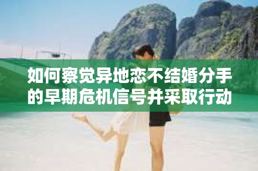 如何察觉异地恋不结婚分手的早期危机信号并采取行动？