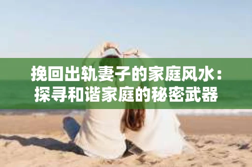 挽回出轨妻子的家庭风水：探寻和谐家庭的秘密武器