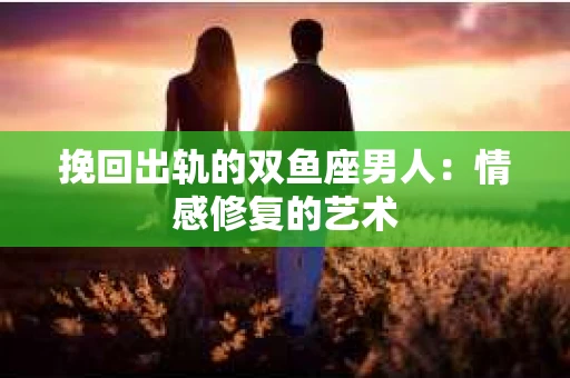 挽回出轨的双鱼座男人：情感修复的艺术