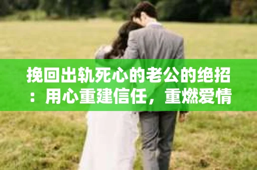 挽回出轨死心的老公的绝招：用心重建信任，重燃爱情火花