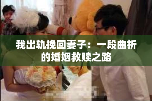 我出轨挽回妻子：一段曲折的婚姻救赎之路