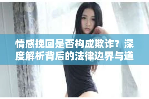 情感挽回是否构成欺诈？深度解析背后的法律边界与道德伦理