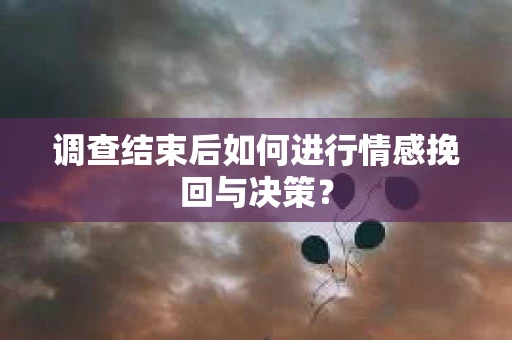 调查结束后如何进行情感挽回与决策？