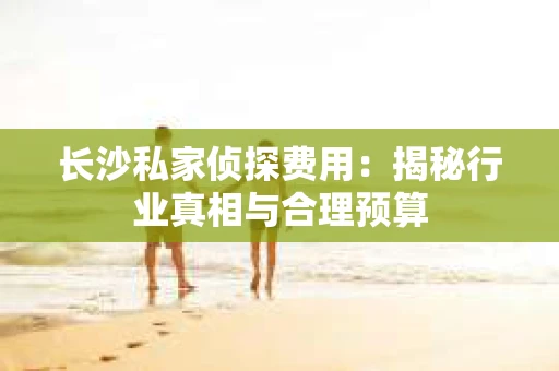 长沙私家侦探费用：揭秘行业真相与合理预算