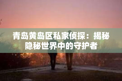 青岛黄岛区私家侦探：揭秘隐秘世界中的守护者