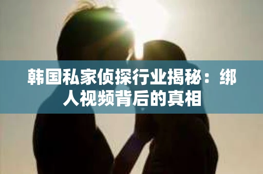 韩国私家侦探行业揭秘：绑人视频背后的真相