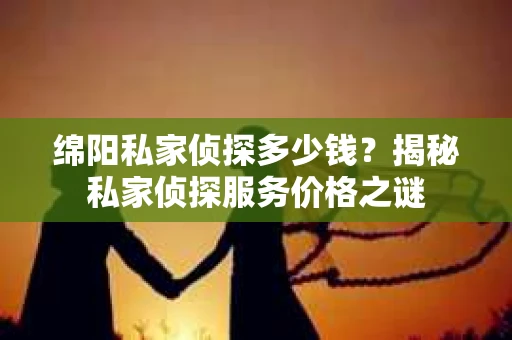 绵阳私家侦探多少钱？揭秘私家侦探服务价格之谜