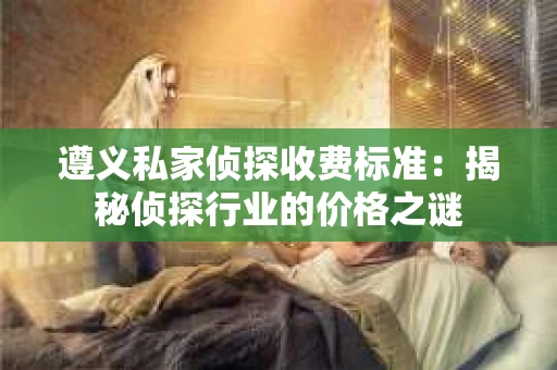 遵义私家侦探收费标准：揭秘侦探行业的价格之谜