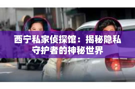 西宁私家侦探馆：揭秘隐私守护者的神秘世界