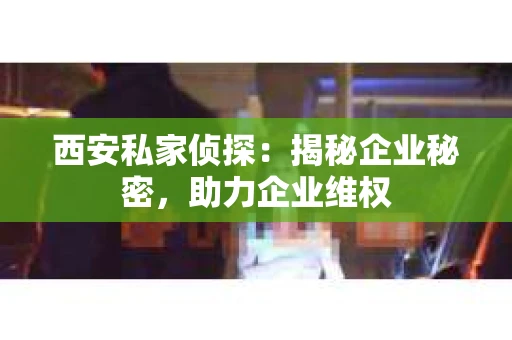 西安私家侦探：揭秘企业秘密，助力企业维权
