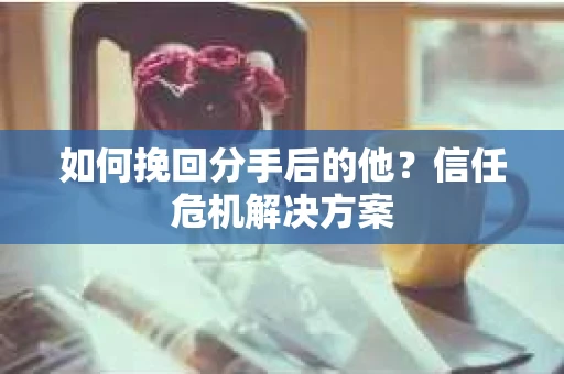 如何挽回分手后的他？信任危机解决方案