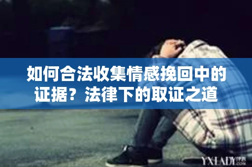 如何合法收集情感挽回中的证据?法律下的取证之道 如何合法收集情感挽回中的证据?法律下的取证之道
