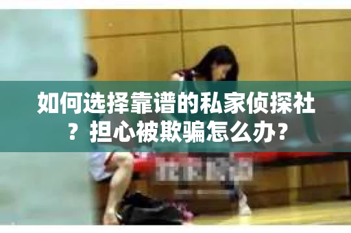如何选择靠谱的私家侦探社？担心被欺骗怎么办？