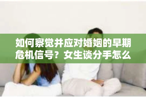 如何察觉并应对婚姻的早期危机信号?女生谈分手怎么挽回 如何察觉并应对婚姻的早期危机信号?女生谈分手怎么挽回