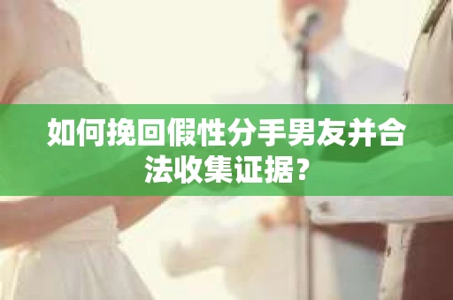 如何挽回假性分手男友并合法收集证据？