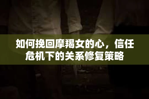 如何挽回摩羯女的心，信任危机下的关系修复策略