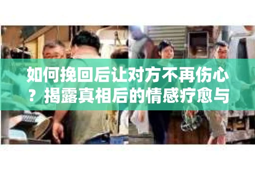 如何挽回后让对方不再伤心？揭露真相后的情感疗愈与前行计划