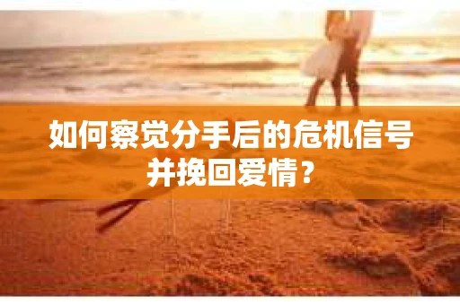 如何察觉分手后的危机信号并挽回爱情？