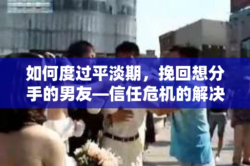 如何度过平淡期，挽回想分手的男友—信任危机的解决之道