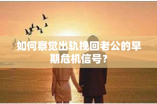 如何察觉出轨挽回老公的早期危机信号？