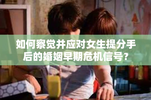 如何察觉并应对女生提分手后的婚姻早期危机信号？
