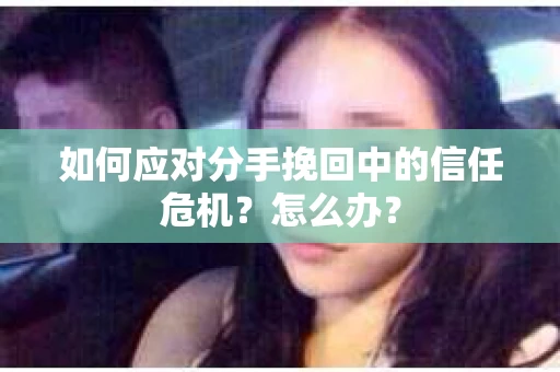 如何应对分手挽回中的信任危机？怎么办？